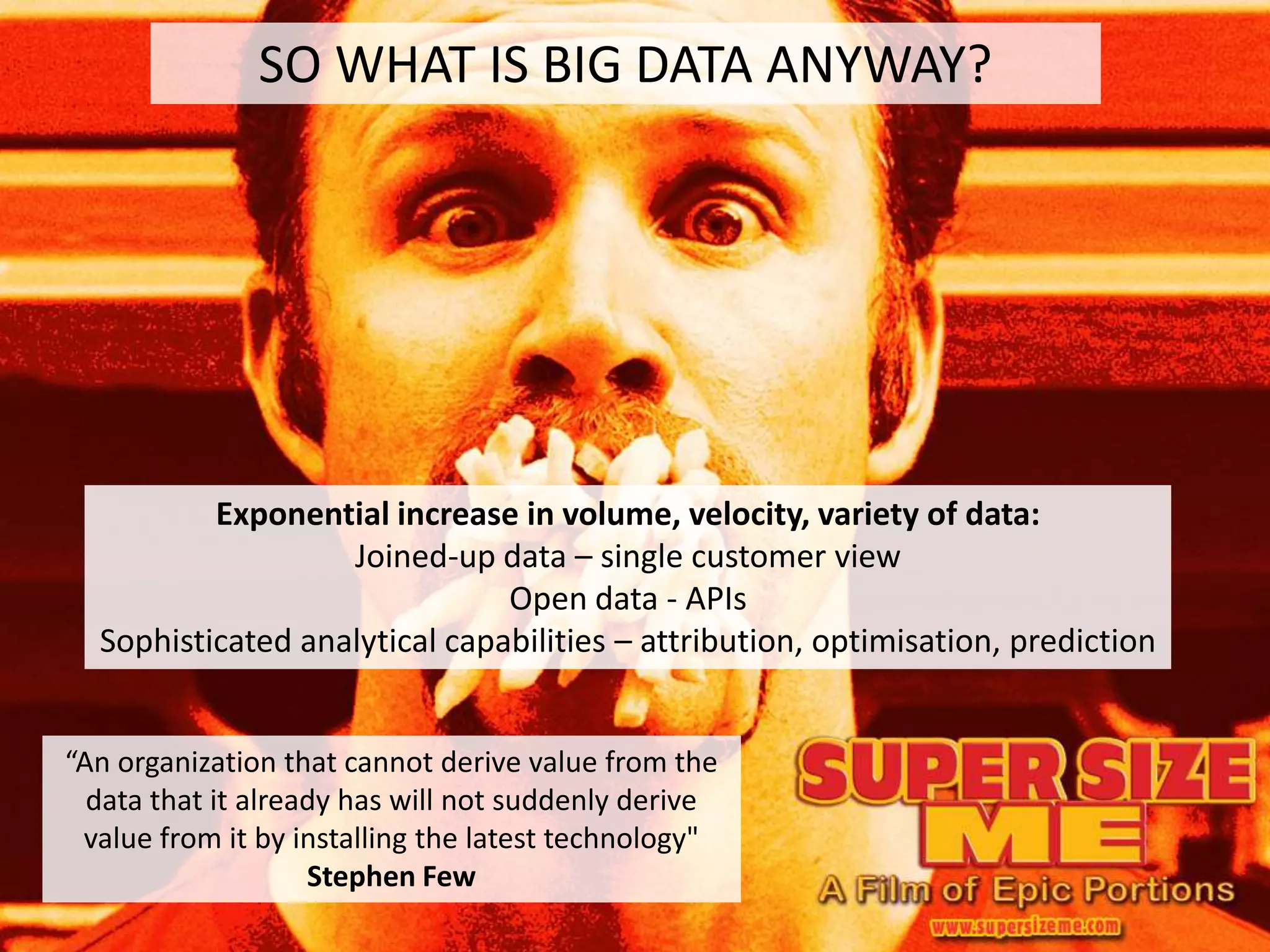 SO WHAT IS BIG DATA ANYWAY?




          Exponential increase in volume, velocity, variety of data:
                   Joined-up data – single customer view
                               Open data - APIs
  Sophisticated analytical capabilities – attribution, optimisation, prediction


“An organization that cannot derive value from the
  data that it already has will not suddenly derive
 value from it by installing the latest technology"
                    Stephen Few
 