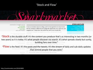 ‘Stock and Flow’




“Stock is the durable stuff. It’s the content you produce that’s as interesting in two months (or
two years) as it is today. It’s what people discover via search. It’s what spreads slowly but surely,
                                       building fans over time.”
 “Flow is the feed. It’s the posts and the tweets. It’s the stream of daily and sub-daily updates
                               that remind people that you exist.”




http://snarkmarket.com/2010/4890
 