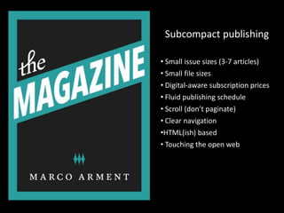 Subcompact publishing

• Small issue sizes (3-7 articles)
• Small file sizes
• Digital-aware subscription prices
• Fluid publishing schedule
• Scroll (don’t paginate)
• Clear navigation
•HTML(ish) based
• Touching the open web
 