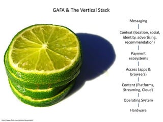 GAFA & The Vertical Stack
                                                                             Messaging

                                                                       Context (location, social,
                                                                         identity, advertising,
                                                                          recommendation)

                                                                             Payment
                                                                            ecosystems

                                                                           Access (apps &
                                                                             browsers)

                                                                        Content (Platforms,
                                                                         Streaming, Cloud)

                                                                         Operating System

                                                                             Hardware

http://www.flickr.com/photos/darwinbell/
 