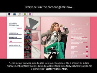 Everyone’s in the content game now…




 “…the idea of evolving a media plan into something more like a product or a data-
management platform that sits behind a website feels like a fairly natural evolution for
                       a digital shop” Scott Symonds, AKQA
 