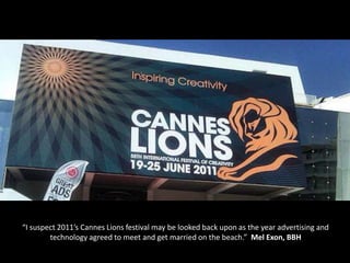 “I suspect 2011’s Cannes Lions festival may be looked back upon as the year advertising and
        technology agreed to meet and get married on the beach.” Mel Exon, BBH
 