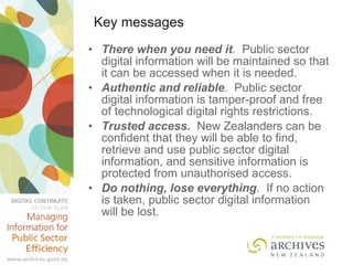 Key messages There when you need it .  Public sector digital information will be maintained so that it can be accessed when it is needed.  Authentic and reliable .  Public sector digital information is tamper-proof and free of technological digital rights restrictions. Trusted access.   New Zealanders can be confident that they will be able to find, retrieve and use public sector digital information, and sensitive information is protected from unauthorised access. Do nothing, lose everything .  If no action is taken, public sector digital information will be lost. 