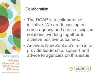 Collaboration The DCAP is a collaborative initiative. We are focussing on cross-agency and cross-discipline solutions, working together to achieve positive outcomes.  Archives New Zealand’s role is to provide leadership, support and advice to agencies on this issue. 