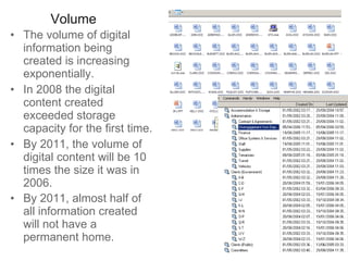 Volume The volume of digital information being created is increasing exponentially.  In 2008 the digital content created exceeded storage capacity for the first time.  By 2011, the volume of digital content will be 10 times the size it was in 2006.  By 2011, almost half of all information created will not have a permanent home.   
