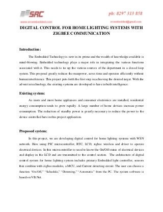 DIGITAL CONTROL FOR HOME LIGHTING SYSTEMS WITH
ZIGBEE COMMUNICATION

Introduction:
The Embedded Technology is now in its prime and the wealth of knowledge available is
mind-blowing. Embedded technology plays a major role in integrating the various functions
associated with it. This needs to tie up the various sources of the department in a closed loop
system. This proposal greatly reduces the manpower, saves time and operates efficiently without
human interference. This project puts forth the first step in achieving the desired target. With the
advent in technology, the existing systems are developed to have in built intelligence.

Existing system:
As more and more home appliances and consumer electronics are installed, residential
energy consumption tends to grow rapidly. A large number of home devices increase power
consumption. The reduction of standby power is greatly necessary to reduce the power to the
device controlled here in this project application.

Proposed system:
In this project, we are developing digital control for home lighting systems with WSN
network. Here using PIC microcontroller, RTC, LCD, zigbee wireless and driver to operate
electrical devices. In this microcontroller to used to know the On/Off status of electrical devices
and display in the LCD and are transmitted to the control section. The architecture of digital
control system for home lighting system includes primary Embedded light controller, sensors
that combine with zigbee modules, a MCU, and Current detecting circuit. The user can choose a
function “On/Off,” “Schedule,” “Dimming,” “Automatic” from the PC. The system software is
based on VB.Net.

 