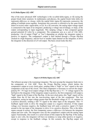 Digital control systems
‫ــــــــــــــــــــــــــــــــــــــــــــــــــــــــــــــــــــــــــــــــــــــــــــــــــــــــــــــــــــــــــــــــــــــــــــــــــــــــــــــــــــــــــــــــــــــــــــــ‬
- 151 -
6.4.6 Delta-Sigma (∆Σ) ADC
One of the more advanced ADC technologies is the so-called delta-sigma, or ∆Σ (using the
proper Greek letter notation). In mathematics and physics, the capital Greek letter delta (∆)
represents difference or change, while the capital letter sigma (Σ) represents summation: the
adding of multiple terms together. Sometimes this converter is referred to by the same Greek
letters in reverse order: sigma-delta, or Σ∆. In a ∆Σ converter, the analog input voltage signal
is connected to the input of an integrator, producing a voltage rate-of-change, or slope, at the
output corresponding to input magnitude. This ramping voltage is then compared against
ground potential (0 volts) by a comparator. The comparator acts as a sort of 1-bit ADC,
producing 1 bit of output ("high" or "low") depending on whether the integrator output is
positive or negative. The comparator's output is then latched through a D-type flip-flop
clocked at a high frequency, and fed back to another input channel on the integrator, to drive
the integrator in the direction of a 0 volt output. The basic circuit looks like this:
Figure 6.18 Delta-Sigma (∆Σ) ADC
The leftmost op-amp is the (summing) integrator. The next op-amp the integrator feeds into is
the comparator, or 1-bit ADC. Next, the D-type flip-flop comes, which latches the
comparator's output at every clock pulse, sending either a "high" or "low" signal to the next
comparator at the top of the circuit. This final comparator is necessary to convert the single-
polarity 0V / 5V logic level output voltage of the flip-flop into a +V / -V voltage signal to be
fed back to the integrator. If the integrator output is positive, the first comparator will output a
"high" signal to the D input of the flip-flop. At the next clock pulse, this "high" signal will be
output from the Q line into the non-inverting input of the last comparator. This last
comparator, seeing an input voltage greater than the threshold voltage of 1/2 +V, saturates in
a positive direction, sending a full +V signal to the other input of the integrator. This +V
feedback signal tends to drive the integrator output in a negative direction. If that output
voltage ever becomes negative, the feedback loop will send a corrective signal (-V) back
around to the top input of the integrator to drive it in a positive direction. This is the delta-
sigma concept in action: the first comparator senses a difference (∆) between the integrator
output and zero volts. The integrator sums (Σ) the comparator's output with the analog input
signal. Functionally, this results in a serial stream of bits output by the flip-flop. If the analog
input is zero volts, the integrator will have no tendency to ramp either positive or negative,
except in response to the feedback voltage. In this scenario, the flip-flop output will
 