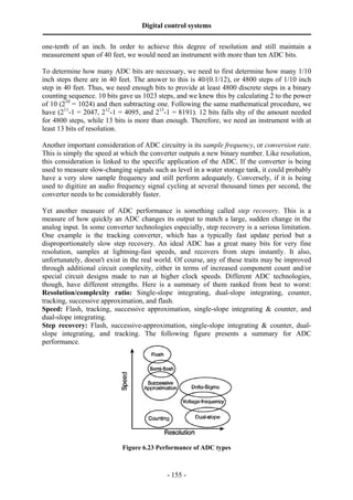 Digital control systems
‫ــــــــــــــــــــــــــــــــــــــــــــــــــــــــــــــــــــــــــــــــــــــــــــــــــــــــــــــــــــــــــــــــــــــــــــــــــــــــــــــــــــــــــــــــــــــــــــــ‬
- 155 -
one-tenth of an inch. In order to achieve this degree of resolution and still maintain a
measurement span of 40 feet, we would need an instrument with more than ten ADC bits.
To determine how many ADC bits are necessary, we need to first determine how many 1/10
inch steps there are in 40 feet. The answer to this is 40/(0.1/12), or 4800 steps of 1/10 inch
step in 40 feet. Thus, we need enough bits to provide at least 4800 discrete steps in a binary
counting sequence. 10 bits gave us 1023 steps, and we knew this by calculating 2 to the power
of 10 (210
= 1024) and then subtracting one. Following the same mathematical procedure, we
have (211
-1 = 2047, 212
-1 = 4095, and 213
-1 = 8191). 12 bits falls shy of the amount needed
for 4800 steps, while 13 bits is more than enough. Therefore, we need an instrument with at
least 13 bits of resolution.
Another important consideration of ADC circuitry is its sample frequency, or conversion rate.
This is simply the speed at which the converter outputs a new binary number. Like resolution,
this consideration is linked to the specific application of the ADC. If the converter is being
used to measure slow-changing signals such as level in a water storage tank, it could probably
have a very slow sample frequency and still perform adequately. Conversely, if it is being
used to digitize an audio frequency signal cycling at several thousand times per second, the
converter needs to be considerably faster.
Yet another measure of ADC performance is something called step recovery. This is a
measure of how quickly an ADC changes its output to match a large, sudden change in the
analog input. In some converter technologies especially, step recovery is a serious limitation.
One example is the tracking converter, which has a typically fast update period but a
disproportionately slow step recovery. An ideal ADC has a great many bits for very fine
resolution, samples at lightning-fast speeds, and recovers from steps instantly. It also,
unfortunately, doesn't exist in the real world. Of course, any of these traits may be improved
through additional circuit complexity, either in terms of increased component count and/or
special circuit designs made to run at higher clock speeds. Different ADC technologies,
though, have different strengths. Here is a summary of them ranked from best to worst:
Resolution/complexity ratio: Single-slope integrating, dual-slope integrating, counter,
tracking, successive approximation, and flash.
Speed: Flash, tracking, successive approximation, single-slope integrating & counter, and
dual-slope integrating.
Step recovery: Flash, successive-approximation, single-slope integrating & counter, dual-
slope integrating, and tracking. The following figure presents a summary for ADC
performance.
Figure 6.23 Performance of ADC types
 
