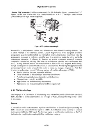 Digital control systems
‫ــــــــــــــــــــــــــــــــــــــــــــــــــــــــــــــــــــــــــــــــــــــــــــــــــــــــــــــــــــــــــــــــــــــــــــــــــــــــــــــــــــــــــــــــــــــــــــــ‬
- 158 -
Simple PLC example: Pushbuttons (sensors), in this following figure, connected to PLC
inputs, can be used to start and stop a motor connected to a PLC through a motor starter
(actuator to deliver high electrical power).
Figure 6.27 Application example
Prior to PLCs, many of these control tasks were solved with contactor or relay controls. This
is often referred to as hardwired control. Circuit diagrams had to be designed, electrical
components specified and installed, and wiring lists created. Electricians would then wire the
components necessary to perform a specific task. If an error was made, the wires had to be
reconnected correctly. A change in function or system expansion required extensive
component changes and rewiring. The same, as well as more complex tasks can be done with
a PLC. Wiring between devices and relay contacts is done in the PLC program. Hard-wiring,
though still required to connect field devices, is less intensive. Modifying the application and
correcting errors are easier to handle. It is easier to create and change a program in a PLC than
it is to wire and rewire a circuit. Following are just a few of the advantages of PLCs:
• Smaller physical size than hard-wire solutions
• Easier and faster to make changes (reliability of software)
• PLCs have integrated diagnostics and override functions
• Diagnostics are centrally available
• Applications can be immediately documented
• Applications can be duplicated faster and less expensively
6.6.2 PLC terminology
The language of PLCs consists of a commonly used set of terms; many of which are unique to
PLCs. In order to understand the ideas and concepts of PLCs, an understanding of these terms
is necessary.
Sensor
A sensor is a device that converts a physical condition into an electrical signal for use by the
PLC. Sensors are connected to the input of a PLC. A pushbutton is one example of a sensor
that is connected to the PLC input. An electrical signal is sent from the pushbutton to the PLC
indicating the condition (open/closed) of the pushbutton contacts.
 