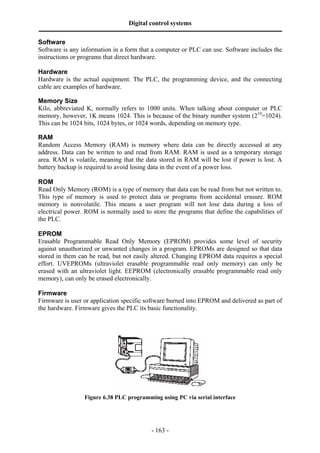 Digital control systems
‫ــــــــــــــــــــــــــــــــــــــــــــــــــــــــــــــــــــــــــــــــــــــــــــــــــــــــــــــــــــــــــــــــــــــــــــــــــــــــــــــــــــــــــــــــــــــــــــــ‬
- 163 -
Software
Software is any information in a form that a computer or PLC can use. Software includes the
instructions or programs that direct hardware.
Hardware
Hardware is the actual equipment. The PLC, the programming device, and the connecting
cable are examples of hardware.
Memory Size
Kilo, abbreviated K, normally refers to 1000 units. When talking about computer or PLC
memory, however, 1K means 1024. This is because of the binary number system (210
=1024).
This can be 1024 bits, 1024 bytes, or 1024 words, depending on memory type.
RAM
Random Access Memory (RAM) is memory where data can be directly accessed at any
address. Data can be written to and read from RAM. RAM is used as a temporary storage
area. RAM is volatile, meaning that the data stored in RAM will be lost if power is lost. A
battery backup is required to avoid losing data in the event of a power loss.
ROM
Read Only Memory (ROM) is a type of memory that data can be read from but not written to.
This type of memory is used to protect data or programs from accidental erasure. ROM
memory is nonvolatile. This means a user program will not lose data during a loss of
electrical power. ROM is normally used to store the programs that define the capabilities of
the PLC.
EPROM
Erasable Programmable Read Only Memory (EPROM) provides some level of security
against unauthorized or unwanted changes in a program. EPROMs are designed so that data
stored in them can be read, but not easily altered. Changing EPROM data requires a special
effort. UVEPROMs (ultraviolet erasable programmable read only memory) can only be
erased with an ultraviolet light. EEPROM (electronically erasable programmable read only
memory), can only be erased electronically.
Firmware
Firmware is user or application specific software burned into EPROM and delivered as part of
the hardware. Firmware gives the PLC its basic functionality.
Figure 6.38 PLC programming using PC via serial interface
 