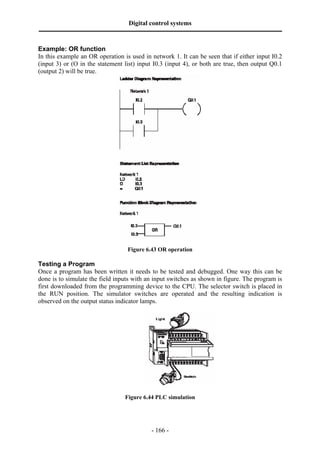 Digital control systems
‫ــــــــــــــــــــــــــــــــــــــــــــــــــــــــــــــــــــــــــــــــــــــــــــــــــــــــــــــــــــــــــــــــــــــــــــــــــــــــــــــــــــــــــــــــــــــــــــــ‬
- 166 -
Example: OR function
In this example an OR operation is used in network 1. It can be seen that if either input I0.2
(input 3) or (O in the statement list) input I0.3 (input 4), or both are true, then output Q0.1
(output 2) will be true.
Figure 6.43 OR operation
Testing a Program
Once a program has been written it needs to be tested and debugged. One way this can be
done is to simulate the field inputs with an input switches as shown in figure. The program is
first downloaded from the programming device to the CPU. The selector switch is placed in
the RUN position. The simulator switches are operated and the resulting indication is
observed on the output status indicator lamps.
Figure 6.44 PLC simulation
 
