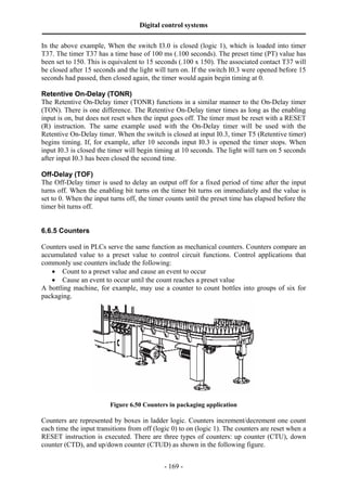Digital control systems
‫ــــــــــــــــــــــــــــــــــــــــــــــــــــــــــــــــــــــــــــــــــــــــــــــــــــــــــــــــــــــــــــــــــــــــــــــــــــــــــــــــــــــــــــــــــــــــــــــ‬
- 169 -
In the above example, When the switch I3.0 is closed (logic 1), which is loaded into timer
T37. The timer T37 has a time base of 100 ms (.100 seconds). The preset time (PT) value has
been set to 150. This is equivalent to 15 seconds (.100 x 150). The associated contact T37 will
be closed after 15 seconds and the light will turn on. If the switch I0.3 were opened before 15
seconds had passed, then closed again, the timer would again begin timing at 0.
Retentive On-Delay (TONR)
The Retentive On-Delay timer (TONR) functions in a similar manner to the On-Delay timer
(TON). There is one difference. The Retentive On-Delay timer times as long as the enabling
input is on, but does not reset when the input goes off. The timer must be reset with a RESET
(R) instruction. The same example used with the On-Delay timer will be used with the
Retentive On-Delay timer. When the switch is closed at input I0.3, timer T5 (Retentive timer)
begins timing. If, for example, after 10 seconds input I0.3 is opened the timer stops. When
input I0.3 is closed the timer will begin timing at 10 seconds. The light will turn on 5 seconds
after input I0.3 has been closed the second time.
Off-Delay (TOF)
The Off-Delay timer is used to delay an output off for a fixed period of time after the input
turns off. When the enabling bit turns on the timer bit turns on immediately and the value is
set to 0. When the input turns off, the timer counts until the preset time has elapsed before the
timer bit turns off.
6.6.5 Counters
Counters used in PLCs serve the same function as mechanical counters. Counters compare an
accumulated value to a preset value to control circuit functions. Control applications that
commonly use counters include the following:
• Count to a preset value and cause an event to occur
• Cause an event to occur until the count reaches a preset value
A bottling machine, for example, may use a counter to count bottles into groups of six for
packaging.
Figure 6.50 Counters in packaging application
Counters are represented by boxes in ladder logic. Counters increment/decrement one count
each time the input transitions from off (logic 0) to on (logic 1). The counters are reset when a
RESET instruction is executed. There are three types of counters: up counter (CTU), down
counter (CTD), and up/down counter (CTUD) as shown in the following figure.
 