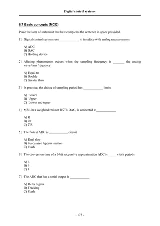 Digital control systems
‫ــــــــــــــــــــــــــــــــــــــــــــــــــــــــــــــــــــــــــــــــــــــــــــــــــــــــــــــــــــــــــــــــــــــــــــــــــــــــــــــــــــــــــــــــــــــــــــــ‬
- 173 -
6.7 Basic concepts (MCQ)
Place the later of statement that best completes the sentence in space provided.
1] Digital control systems use ____________ to interface with analog measurements
A) ADC
B) DAC
C) Holding device
2] Aliasing phenomenon occurs when the sampling frequency is _______ the analog
waveform frequency
A) Equal to
B) Double
C) Greater than
3] In practice, the choice of sampling period has ____________ limits
A) Lower
B) Upper
C) Lower and upper
4] MSB in a weighted resistor R/2n
R DAC, is connected to____________
A) R
B) 2R
C) 2n
R
5] The fastest ADC is ____________circuit
A) Dual slop
B) Successive Approximation
C) Flash
6] The conversion time of a 6-bit successive approximation ADC is _____ clock periods
A) 4
B) 6
C) 8
7] The ADC that has a serial output is ____________
A) Delta Sigma
B) Tracking
C) Flash
 