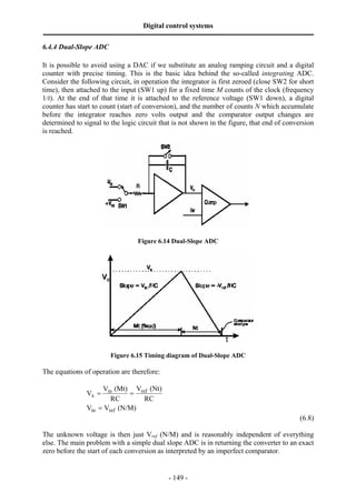 Digital control systems
‫ــــــــــــــــــــــــــــــــــــــــــــــــــــــــــــــــــــــــــــــــــــــــــــــــــــــــــــــــــــــــــــــــــــــــــــــــــــــــــــــــــــــــــــــــــــــــــــــ‬
6.4.4 Dual-Slope ADC

It is possible to avoid using a DAC if we substitute an analog ramping circuit and a digital
counter with precise timing. This is the basic idea behind the so-called integrating ADC.
Consider the following circuit, in operation the integrator is first zeroed (close SW2 for short
time), then attached to the input (SW1 up) for a fixed time M counts of the clock (frequency
1/t). At the end of that time it is attached to the reference voltage (SW1 down), a digital
counter has start to count (start of conversion), and the number of counts N which accumulate
before the integrator reaches zero volts output and the comparator output changes are
determined to signal to the logic circuit that is not shown in the figure, that end of conversion
is reached.




                                                                  Figure 6.14 Dual-Slope ADC




                                               Figure 6.15 Timing diagram of Dual-Slope ADC

The equations of operation are therefore:

                                   Vin (Mt) Vref (Nt)
                              Vx =          =
                                      RC       RC
                              Vin = Vref (N/M)
                                                                                                                                                                                    (6.8)

The unknown voltage is then just Vref (N/M) and is reasonably independent of everything
else. The main problem with a simple dual slope ADC is in returning the converter to an exact
zero before the start of each conversion as interpreted by an imperfect comparator.


                                                                                       - 149 -
 