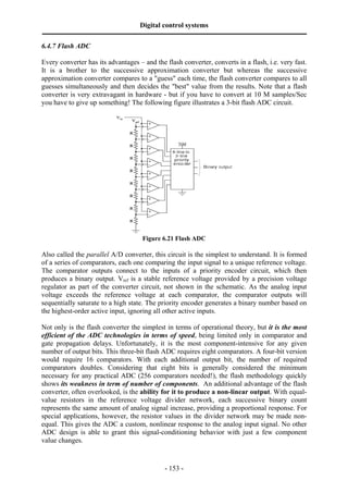 Digital control systems
‫ــــــــــــــــــــــــــــــــــــــــــــــــــــــــــــــــــــــــــــــــــــــــــــــــــــــــــــــــــــــــــــــــــــــــــــــــــــــــــــــــــــــــــــــــــــــــــــــ‬
6.4.7 Flash ADC

Every converter has its advantages – and the flash converter, converts in a flash, i.e. very fast.
It is a brother to the successive approximation converter but whereas the successive
approximation converter compares to a "guess" each time, the flash converter compares to all
guesses simultaneously and then decides the "best" value from the results. Note that a flash
converter is very extravagant in hardware - but if you have to convert at 10 M samples/Sec
you have to give up something! The following figure illustrates a 3-bit flash ADC circuit.




                                                                       Figure 6.21 Flash ADC

Also called the parallel A/D converter, this circuit is the simplest to understand. It is formed
of a series of comparators, each one comparing the input signal to a unique reference voltage.
The comparator outputs connect to the inputs of a priority encoder circuit, which then
produces a binary output. Vref is a stable reference voltage provided by a precision voltage
regulator as part of the converter circuit, not shown in the schematic. As the analog input
voltage exceeds the reference voltage at each comparator, the comparator outputs will
sequentially saturate to a high state. The priority encoder generates a binary number based on
the highest-order active input, ignoring all other active inputs.

Not only is the flash converter the simplest in terms of operational theory, but it is the most
efficient of the ADC technologies in terms of speed, being limited only in comparator and
gate propagation delays. Unfortunately, it is the most component-intensive for any given
number of output bits. This three-bit flash ADC requires eight comparators. A four-bit version
would require 16 comparators. With each additional output bit, the number of required
comparators doubles. Considering that eight bits is generally considered the minimum
necessary for any practical ADC (256 comparators needed!), the flash methodology quickly
shows its weakness in term of number of components. An additional advantage of the flash
converter, often overlooked, is the ability for it to produce a non-linear output. With equal-
value resistors in the reference voltage divider network, each successive binary count
represents the same amount of analog signal increase, providing a proportional response. For
special applications, however, the resistor values in the divider network may be made non-
equal. This gives the ADC a custom, nonlinear response to the analog input signal. No other
ADC design is able to grant this signal-conditioning behavior with just a few component
value changes.


                                                                                       - 153 -
 