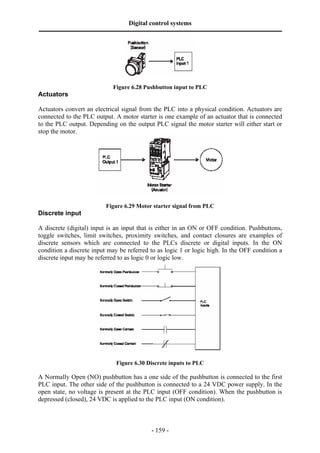 Digital control systems
‫ــــــــــــــــــــــــــــــــــــــــــــــــــــــــــــــــــــــــــــــــــــــــــــــــــــــــــــــــــــــــــــــــــــــــــــــــــــــــــــــــــــــــــــــــــــــــــــــ‬




                                                         Figure 6.28 Pushbutton input to PLC
Actuators

Actuators convert an electrical signal from the PLC into a physical condition. Actuators are
connected to the PLC output. A motor starter is one example of an actuator that is connected
to the PLC output. Depending on the output PLC signal the motor starter will either start or
stop the motor.




                                                    Figure 6.29 Motor starter signal from PLC
Discrete input

A discrete (digital) input is an input that is either in an ON or OFF condition. Pushbuttons,
toggle switches, limit switches, proximity switches, and contact closures are examples of
discrete sensors which are connected to the PLCs discrete or digital inputs. In the ON
condition a discrete input may be referred to as logic 1 or logic high. In the OFF condition a
discrete input may be referred to as logic 0 or logic low.




                                                            Figure 6.30 Discrete inputs to PLC

A Normally Open (NO) pushbutton has a one side of the pushbutton is connected to the first
PLC input. The other side of the pushbutton is connected to a 24 VDC power supply. In the
open state, no voltage is present at the PLC input (OFF condition). When the pushbutton is
depressed (closed), 24 VDC is applied to the PLC input (ON condition).



                                                                                       - 159 -
 