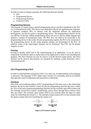 Digital control systems
‫ــــــــــــــــــــــــــــــــــــــــــــــــــــــــــــــــــــــــــــــــــــــــــــــــــــــــــــــــــــــــــــــــــــــــــــــــــــــــــــــــــــــــــــــــــــــــــــــ‬
In order to create or change a program, the following items are needed:
    • PLC
    • Programming Device
    • Programming Software
    • Connector Cable

Programming Devices
The program is created using a special programming device and then transferred to the PLC
via a communication cable. This device uses dedicated software for application development.
A personal computer (PC) or lab-top, with the dedicated software for application
development, can also be used as a programming device. The programming software can be
run Off-line or On-line. Offline programming allows the user to edit the ladder diagram and
perform a number of maintenance tasks. The PLC does not need to be connected to the
programming device in this mode. On-line programming requires the PLC to be connected to
the programming device. In this mode program changes are downloaded to the PLC. In
addition, status of the input/output elements can be monitored. The CPU can be started,
stopped, or reset.

Forcing
Forcing is another useful tool in the commissioning of an application. It can be used to
temporarily override the input or output status of the application in order to test and debug the
program. The force function can also be used to override discrete output points. The force
function can be used to skip portions of a program by enabling a jump instruction with a
forced memory bit.



6.6.3 Programming a PLC

In order to understand the instructions a PLC is to carry out, an understanding of the language
is necessary. The language of PLC ladder logic consists of a commonly used set of symbols
that represent control components and instructions as following.

Contacts
One of the most confusing aspects of PLC programming for first-time users is the relationship
between the device that controls a status bit and the programming function that uses a status
bit. Two of the most common programming functions are the normally open (NO) contact and
the normally closed (NC) contact. Symbolically, power flows through these contacts when
they are closed. The normally open contact (NO) is true (closed) when the input or output
status bit controlling the contact is 1. The normally closed contact (NC) is true (closed) when
the input or output status bit controlling the contact is 0.




                                                                  Figure 6.39 Contacts symbol




                                                                                       - 164 -
 