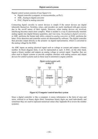 Digital control systems
‫ــــــــــــــــــــــــــــــــــــــــــــــــــــــــــــــــــــــــــــــــــــــــــــــــــــــــــــــــــــــــــــــــــــــــــــــــــــــــــــــــــــــــــــــــــــــــــــــ‬
Digital control system consists of (see figure 6.1):
   • Digital controller (computer, or microcontroller, or PLC)
   • ADC, Analog to digital converter
   • DAC, Digital to analog converter

Connecting digital circuitry to sensor devices is simple if the sensor devices are digital
inherently themselves. Switches, relays, and encoders are easily interfaced with gate circuits
due to the on/off nature of their signals. However, when analog devices are involved,
interfacing becomes much more complex. What is needed is a way to electronically translate
analog signals into digital (binary) quantities, and visa-versa. An analog-to-digital converter,
or ADC, performs the former task while a digital-to-analog converter, or DAC, performs the
latter. Error detection and controller action are determined by software. The digital controller
then provides output directly to the actuator via digital representation, which is converted to
the analog voltage by the DAC.

An ADC inputs an analog electrical signal such as voltage or current and outputs a binary
number. In block diagram form, it can be represented as such: A DAC, on the other hand,
inputs a binary number and outputs an analog voltage or current signal. Together, they are
often used in digital systems to provide complete interface with analog sensors and output
devices for control systems such as those used in automotive engine controls:




                                             Figure 6.2 Computer control interface system

Since a digital controller is like a computer, it stores information in the form of ones and
zeros, referred to as binary digits (bits). Sometimes binary digits are used individually and
sometimes they are used to represent numerical values (See Appendix B to review the number
systems).




                                                                                       - 138 -
 
