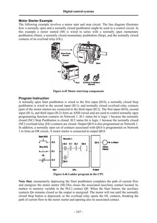 Digital control systems
‫ــــــــــــــــــــــــــــــــــــــــــــــــــــــــــــــــــــــــــــــــــــــــــــــــــــــــــــــــــــــــــــــــــــــــــــــــــــــــــــــــــــــــــــــــــــــــــــــ‬
Motor Starter Example
The following example involves a motor start and stop circuit. The line diagram illustrates
how a normally open and a normally closed pushbutton might be used in a control circuit. In
this example a motor started (M) is wired in series with a normally open momentary
pushbutton (Start), a normally closed momentary pushbutton (Stop), and the normally closed
contacts of an overload relay (OL).




                                                      Figure 6.45 Motor start/stop components

Program Instruction
A normally open Start pushbutton is wired to the first input (I0.0), a normally closed Stop
pushbutton is wired to the second input (I0.1), and normally closed overload relay contacts
(part of the motor starter) are connected to the third input (I0.2). The first input (I0.0), second
input (I0.1), and third input (I0.2) form an AND circuit and are used to control normally open
programming function contacts on Network 1. I0.1 status bit is logic 1 because the normally
closed (NC) Stop Pushbutton is closed. I0.2 status bit is logic 1 because the normally closed
(NC) overload relay (OL) contacts are closed. Output Q0.0 is also programmed on Network 1.
In addition, a normally open set of contacts associated with Q0.0 is programmed on Network
1 to form an OR circuit. A motor starter is connected to output Q0.0.




                                                      Figure 6.46 Ladder program in the CPU

Note that, momentarily depressing the Start pushbutton completes the path of current flow
and energizes the motor starter (M).This closes the associated (auxiliary contact located As
marker or memory variable in the PLC) contact Q0. When the Start button, the auxiliary
contacts Qo remains closed as the output is energized. The motor will run until the normally
closed Stop button is depressed, or the overload relay opens the OL contacts, breaking the
path of current flow to the motor starter and opening also its associated contact.


                                                                                       - 167 -
 