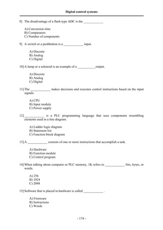 Digital control systems
‫ــــــــــــــــــــــــــــــــــــــــــــــــــــــــــــــــــــــــــــــــــــــــــــــــــــــــــــــــــــــــــــــــــــــــــــــــــــــــــــــــــــــــــــــــــــــــــــــ‬
8] The disadvantage of a flash type ADC is the ____________

      A) Conversion time
      B) Comparators
      C) Number of components

9] A switch or a pushbutton is a ____________ input.

              A) Discrete
              B) Analog
              C) Digital

10] A lamp or a solenoid is an example of a ___________output.

              A) Discrete
              B) Analog
              C) Digital

11] The ____________ makes decisions and executes control instructions based on the input
    signals.

              A) CPU
              B) Input module
              C) Power supply

12] ____________ is a PLC programming language that uses components resembling
    elements used in a line diagram.

              A) Ladder logic diagram
              B) Statement list
              C) Function block diagram

13] A ____________ consists of one or more instructions that accomplish a task.

              A) Hardware
              B) Function module
              C) Control program

14] When talking about computer or PLC memory, 1K refers to ____________ bits, bytes, or
    words.

              A) 256
              B) 1024
              C) 2048

15] Software that is placed in hardware is called ____________ .

              A) Firmware
              B) Instructions
              C) Words


                                                                                       - 174 -
 