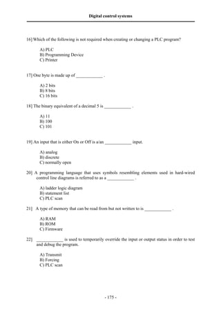 Digital control systems
‫ــــــــــــــــــــــــــــــــــــــــــــــــــــــــــــــــــــــــــــــــــــــــــــــــــــــــــــــــــــــــــــــــــــــــــــــــــــــــــــــــــــــــــــــــــــــــــــــ‬



16] Which of the following is not required when creating or changing a PLC program?

              A) PLC
              B) Programming Device
              C) Printer


17] One byte is made up of ____________ .

              A) 2 bits
              B) 8 bits
              C) 16 bits

18] The binary equivalent of a decimal 5 is ____________ .

              A) 11
              B) 100
              C) 101


19] An input that is either On or Off is a/an ____________ input.

              A) analog
              B) discrete
              C) normally open

20] A programming language that uses symbols resembling elements used in hard-wired
     control line diagrams is referred to as a ____________ .

              A) ladder logic diagram
              B) statement list
              C) PLC scan

21] A type of memory that can be read from but not written to is ____________ .

              A) RAM
              B) ROM
              C) Firmware

22] ____________ is used to temporarily override the input or output status in order to test
    and debug the program.

              A) Transmit
              B) Forcing
              C) PLC scan




                                                                                       - 175 -
 