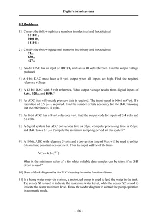 Digital control systems
‫ــــــــــــــــــــــــــــــــــــــــــــــــــــــــــــــــــــــــــــــــــــــــــــــــــــــــــــــــــــــــــــــــــــــــــــــــــــــــــــــــــــــــــــــــــــــــــــــ‬

6.8 Problems

1] Convert the following binary numbers into decimal and hexadecimal
      1011012
      0101102
      1111012

2] Convert the following decimal numbers into binary and hexadecimal
      2110
      63010
      42710

3] A 6-bit DAC has an input of 1001012 and uses a 10 volt reference. Find the output voltage
   produced

4] A 4-bit DAC must have a 8 volt output when all inputs are high. Find the required
   reference voltage

5] A 12 bit DAC with 5 volt reference. What output voltage results from digital inputs of
   4A6H, 02BH, and D5DH?

6] An ADC that will encode pressure data is required. The input signal is 666.6 mV/psi. If a
   resolution of 0.5 psi is required. Find the number of bits necessary for the DAC knowing
   that the reference is 10 volts.

7] An 8-bit ADC has a 8 volt reference volt. Find the output code for inputs of 3.4 volts and
   6.7 volts.

8] A digital system has ADC conversion time as 33µs, computer processing time is 450µs,
   and DAC takes 3.1 µs. Compute the minimum sampling period for this system?


9] A 10 bit, ADC with reference 5 volts and a conversion time of 44µs will be used to collect
   data on time constant measurement. Thus the input will be of the form

                              V(t) = 4(1 - e -t/τ )

      What is the minimum value of τ for which reliable data samples can be taken if no S/H
      circuit is used?

10] Draw a block diagram for the PLC showing the main functional items.

11] In a home water reservoir system, a motorized pump is used to feed the water in the tank.
    The sensor S1 is used to indicate the maximum water kevel, while the sensor S2 is used to
    indicate the water minimum level. Draw the ladder diagram to control the pump operation
    in automatic mode.




                                                                                       - 176 -
 