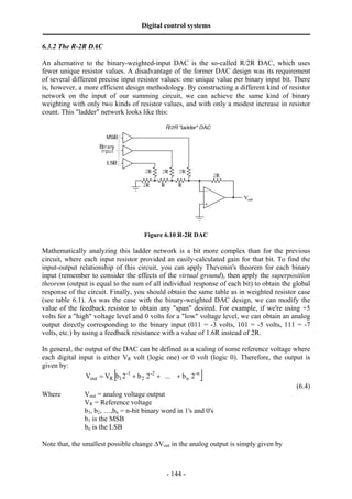 Digital control systems
‫ــــــــــــــــــــــــــــــــــــــــــــــــــــــــــــــــــــــــــــــــــــــــــــــــــــــــــــــــــــــــــــــــــــــــــــــــــــــــــــــــــــــــــــــــــــــــــــــ‬
6.3.2 The R-2R DAC

An alternative to the binary-weighted-input DAC is the so-called R/2R DAC, which uses
fewer unique resistor values. A disadvantage of the former DAC design was its requirement
of several different precise input resistor values: one unique value per binary input bit. There
is, however, a more efficient design methodology. By constructing a different kind of resistor
network on the input of our summing circuit, we can achieve the same kind of binary
weighting with only two kinds of resistor values, and with only a modest increase in resistor
count. This "ladder" network looks like this:




                                                                        Figure 6.10 R-2R DAC

Mathematically analyzing this ladder network is a bit more complex than for the previous
circuit, where each input resistor provided an easily-calculated gain for that bit. To find the
input-output relationship of this circuit, you can apply Thevenin's theorem for each binary
input (remember to consider the effects of the virtual ground), then apply the superposition
theorem (output is equal to the sum of all individual response of each bit) to obtain the global
response of the circuit. Finally, you should obtain the same table as in weighted resistor case
(see table 6.1). As was the case with the binary-weighted DAC design, we can modify the
value of the feedback resistor to obtain any "span" desired. For example, if we're using +5
volts for a "high" voltage level and 0 volts for a "low" voltage level, we can obtain an analog
output directly corresponding to the binary input (011 = -3 volts, 101 = -5 volts, 111 = -7
volts, etc.) by using a feedback resistance with a value of 1.6R instead of 2R.

In general, the output of the DAC can be defined as a scaling of some reference voltage where
each digital input is either VR volt (logic one) or 0 volt (logic 0). Therefore, the output is
given by:
                                                  [
                Vout = VR b1 2-1 + b 2 2 -2 + ... + b n 2 -n                                                    ]
                                                                                         (6.4)
Where           Vout = analog voltage output
                VR = Reference voltage
                b1, b2, …,bn = n-bit binary word in 1's and 0's
                b1 is the MSB
                bn is the LSB

Note that, the smallest possible change ∆Vout in the analog output is simply given by



                                                                                       - 144 -
 