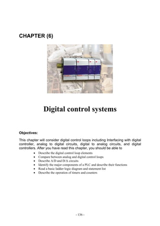 CHAPTER (6)




                 Digital control systems


Objectives:

This chapter will consider digital control loops including Interfacing with digital
controller, analog to digital circuits, digital to analog circuits, and digital
controllers. After you have read this chapter, you should be able to
         •    Describe the digital control loop elements
         •    Compare between analog and digital control loops
         •    Describe A/D and D/A circuits
         •    Identify the major components of a PLC and describe their functions
         •    Read a basic ladder logic diagram and statement list
         •    Describe the operation of timers and counters




                                          - 136 -
 