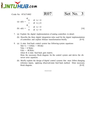 Code No: 07A71002                     R07                      Set No. 3
                  (
                      0   if k < 0
     (a) u(k) =
                      1   if k ≥ 0
                  (
                      1   if k = 0
     (b) u(k) =                                                                     [16]
                      0   if k = 0

  7. (a) Explain the digital implementation of analog controllers in detail.
     (b) Describe the three digital integration rules used for the digital implementation
         of controllers and explain bilinear transformation briefly.               [8+8]

  8. (a) A state feed back control system has following system equations
         X(k+1) = GX(k) + HU(k)
         Y(k) = CX(k)
         U(k) = -KX(k)
         where K is state feed back gain matrix.
         Draw the necessary block diagram for the control system and derive the ob-
         server error equation.
     (b) Briefly explain the design of digital control systems that must follow changing
         reference inputs, applying observed-state feed back method. Draw necessary
         block diagram.                                                           [8+8]


                                       ?????
 