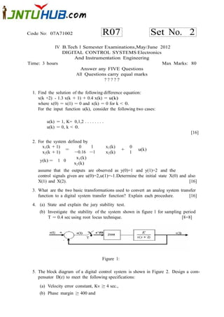 Code No: 07A71002                         R07                         Set No. 2
           IV B.Tech I Semester Examinations,May/June 2012
              DIGITAL CONTROL SYSTEMS Electronics
                   And Instrumentation Engineering
Time: 3 hours                                          Max Marks: 80
                      Answer any FIVE Questions
                   All Questions carry equal marks
                                ?????

  1. Find the solution of the following difference equation:
     x(k +2) - 1.3 x(k + 1) + 0.4 x(k) = u(k)
     where x(0) = x(1) = 0 and x(k) = 0 for k < 0.
     For the input function u(k), consider the following two cases:

         u(k) = 1, K= 0,1,2 . . . . . . . .
         u(k) = 0, k < 0.
                                                                                   [16]

  2. For the system defined by
       x1 (k + 1)         0     1             x1 (k)       0
                   =                                   +       u(k)
       x2 (k + 1)       −0.16 −1              x2 (k)       1
                         x1 (k)
      y(k) = 1 0
                       x2 (k)
    assume that the outputs are observed as y(0)=1 and y(1)=2 and the
    control signals given are u(0)=2,u(1)=-1.Determine the initial state X(0) and also
    X(1) and X(2).                                                                 [16]

  3. What are the two basic transformations used to convert an analog system transfer
     function to a digital system transfer function? Explain each procedure.     [16]
  4. (a) State and explain the jury stability test.
     (b) Investigate the stability of the system shown in figure 1 for sampling period
         T = 0.4 sec using root locus technique.                               [8+8]




                                          Figure 1:

  5. The block diagram of a digital control system is shown in Figure 2. Design a com-
     pensator D(z) to meet the following specifications:
     (a) Velocity error constant, Kv ≥ 4 sec.,
     (b) Phase margin ≥ 400 and
 