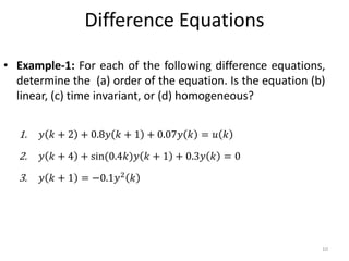 Difference Equations
• Example-1: For each of the following difference equations,
determine the (a) order of the equation. Is the equation (b)
linear, (c) time invariant, or (d) homogeneous?
1. 𝑦 𝑘 + 2 + 0.8𝑦 𝑘 + 1 + 0.07𝑦 𝑘 = 𝑢 𝑘
2. 𝑦 𝑘 + 4 + sin(0.4𝑘)𝑦 𝑘 + 1 + 0.3𝑦 𝑘 = 0
3. 𝑦 𝑘 + 1 = −0.1𝑦2
𝑘
10
 