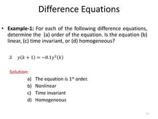 Difference Equations
• Example-1: For each of the following difference equations,
determine the (a) order of the equation. Is the equation (b)
linear, (c) time invariant, or (d) homogeneous?
3. 𝑦 𝑘 + 1 = −0.1𝑦2
𝑘
Solution:
a) The equation is 1st order.
b) Nonlinear
c) Time invariant
d) Homogeneous
13
 