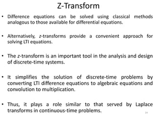 Z-Transform
• Difference equations can be solved using classical methods
analogous to those available for differential equations.
• Alternatively, z-transforms provide a convenient approach for
solving LTI equations.
• The z-transform is an important tool in the analysis and design
of discrete-time systems.
• It simplifies the solution of discrete-time problems by
converting LTI difference equations to algebraic equations and
convolution to multiplication.
• Thus, it plays a role similar to that served by Laplace
transforms in continuous-time problems. 14
 