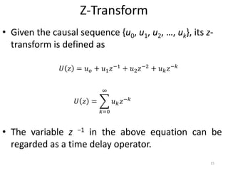 Z-Transform
• Given the causal sequence {u0, u1, u2, …, uk}, its z-
transform is defined as
• The variable z −1 in the above equation can be
regarded as a time delay operator.
𝑈 𝑧 = 𝑢 𝑜 + 𝑢1 𝑧−1 + 𝑢2 𝑧−2 + 𝑢 𝑘 𝑧−𝑘
𝑈 𝑧 =
𝑘=0
∞
𝑢 𝑘 𝑧−𝑘
15
 