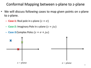 Conformal Mapping between s-plane to z-plane
• We will discuss following cases to map given points on s-plane
to z-plane.
– Case-1: Real pole in s-plane (𝑠 = 𝜎)
– Case-2: Imaginary Pole in s-plane (𝑠 = 𝑗𝜔)
– Case-3:Complex Poles (𝑠 = 𝜎 + 𝑗𝜔)
19
𝑠 − 𝑝𝑙𝑎𝑛𝑒 𝑧 − 𝑝𝑙𝑎𝑛𝑒
 
