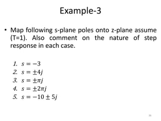 Example-3
• Map following s-plane poles onto z-plane assume
(T=1). Also comment on the nature of step
response in each case.
1. 𝑠 = −3
2. 𝑠 = ±4𝑗
3. 𝑠 = ±𝜋𝑗
4. 𝑠 = ±2𝜋𝑗
5. 𝑠 = −10 ± 5𝑗
36
 