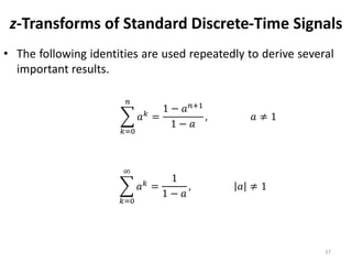 z-Transforms of Standard Discrete-Time Signals
• The following identities are used repeatedly to derive several
important results.
37
𝑘=0
𝑛
𝑎 𝑘
=
1 − 𝑎 𝑛+1
1 − 𝑎
, 𝑎 ≠ 1
𝑘=0
∞
𝑎 𝑘
=
1
1 − 𝑎
, 𝑎 ≠ 1
 
