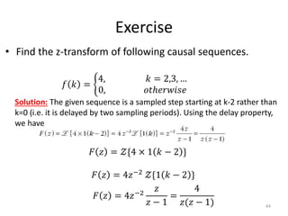 Exercise
• Find the z-transform of following causal sequences.
44
𝑓 𝑘 =
4, 𝑘 = 2,3, …
0, 𝑜𝑡ℎ𝑒𝑟𝑤𝑖𝑠𝑒
Solution: The given sequence is a sampled step starting at k-2 rather than
k=0 (i.e. it is delayed by two sampling periods). Using the delay property,
we have
𝐹 𝑧 = 𝒵{4 × 1 𝑘 − 2 }
𝐹 𝑧 = 4𝑧−2
𝒵{1 𝑘 − 2 }
𝐹 𝑧 = 4𝑧−2
𝑧
𝑧 − 1
=
4
𝑧(𝑧 − 1)
 