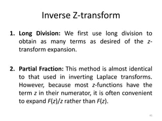 Inverse Z-transform
1. Long Division: We first use long division to
obtain as many terms as desired of the z-
transform expansion.
2. Partial Fraction: This method is almost identical
to that used in inverting Laplace transforms.
However, because most z-functions have the
term z in their numerator, it is often convenient
to expand F(z)/z rather than F(z).
45
 