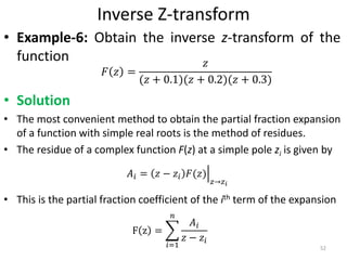 Inverse Z-transform
• Example-6: Obtain the inverse z-transform of the
function
• Solution
• The most convenient method to obtain the partial fraction expansion
of a function with simple real roots is the method of residues.
• The residue of a complex function F(z) at a simple pole zi is given by
• This is the partial fraction coefficient of the ith term of the expansion
𝐹 𝑧 =
𝑧
(𝑧 + 0.1)(𝑧 + 0.2)(𝑧 + 0.3)
52
𝐴𝑖 = 𝑧 − 𝑧𝑖 𝐹(𝑧)
𝑧→𝑧 𝑖
F z =
𝑖=1
𝑛
𝐴𝑖
𝑧 − 𝑧𝑖
 