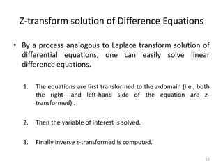 Z-transform solution of Difference Equations
• By a process analogous to Laplace transform solution of
differential equations, one can easily solve linear
difference equations.
1. The equations are first transformed to the z-domain (i.e., both
the right- and left-hand side of the equation are z-
transformed) .
2. Then the variable of interest is solved.
3. Finally inverse z-transformed is computed.
53
 