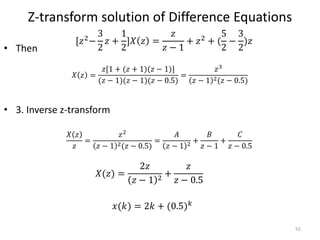 Z-transform solution of Difference Equations
• Then
• 3. Inverse z-transform
55
[𝑧2
−
3
2
𝑧 +
1
2
]𝑋 𝑧 =
𝑧
𝑧 − 1
+ 𝑧2
+ (
5
2
−
3
2
)𝑧
𝑋 𝑧 =
𝑧[1 + (𝑧 + 1)(𝑧 − 1)]
(𝑧 − 1)(𝑧 − 1)(𝑧 − 0.5)
=
𝑧3
𝑧 − 1 2(𝑧 − 0.5)
𝑋 𝑧
𝑧
=
𝑧2
𝑧 − 1 2(𝑧 − 0.5)
=
𝐴
𝑧 − 1 2 +
𝐵
𝑧 − 1
+
𝐶
𝑧 − 0.5
𝑋(𝑧) =
2𝑧
𝑧 − 1 2
+
𝑧
𝑧 − 0.5
𝑥(𝑘) = 2𝑘 + (0.5) 𝑘
 