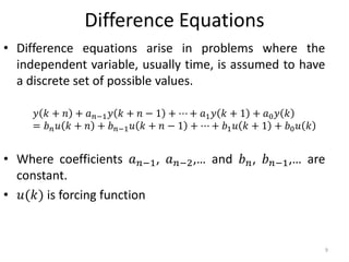 Difference Equations
• Difference equations arise in problems where the
independent variable, usually time, is assumed to have
a discrete set of possible values.
• Where coefficients 𝑎 𝑛−1, 𝑎 𝑛−2,… and 𝑏 𝑛, 𝑏 𝑛−1,… are
constant.
• 𝑢(𝑘) is forcing function
𝑦 𝑘 + 𝑛 + 𝑎 𝑛−1 𝑦 𝑘 + 𝑛 − 1 + ⋯ + 𝑎1 𝑦 𝑘 + 1 + 𝑎0 𝑦 𝑘
= 𝑏 𝑛 𝑢 𝑘 + 𝑛 + 𝑏 𝑛−1 𝑢 𝑘 + 𝑛 − 1 + ⋯ + 𝑏1 𝑢 𝑘 + 1 + 𝑏0 𝑢 𝑘
9
 