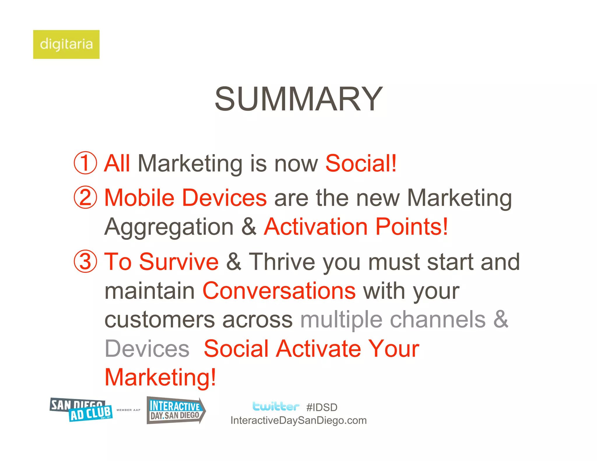 SUMMARY
  All Marketing is now Social!
  Mobile Devices are the new Marketing
  Aggregation & Activation Points!
  To Survive & Thrive you must start and
  maintain Conversations with your
  customers across multiple channels &
  Devices Social Activate Your
  Marketing!
                           #IDSD
            InteractiveDaySanDiego.com
 