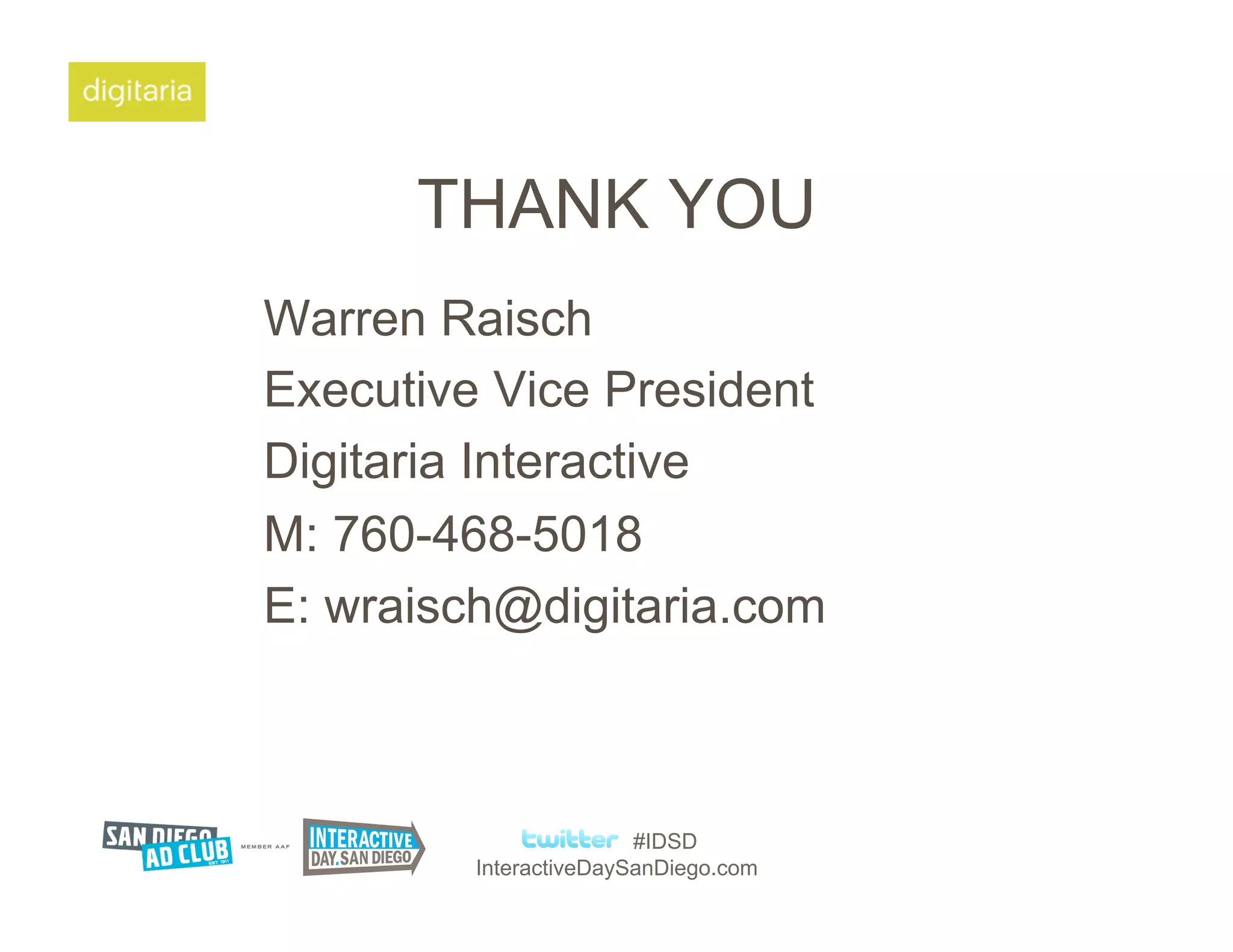 THANK YOU
Warren Raisch
Executive Vice President
Digitaria Interactive
M: 760-468-5018
E: wraisch@digitaria.com



                        #IDSD
         InteractiveDaySanDiego.com
 