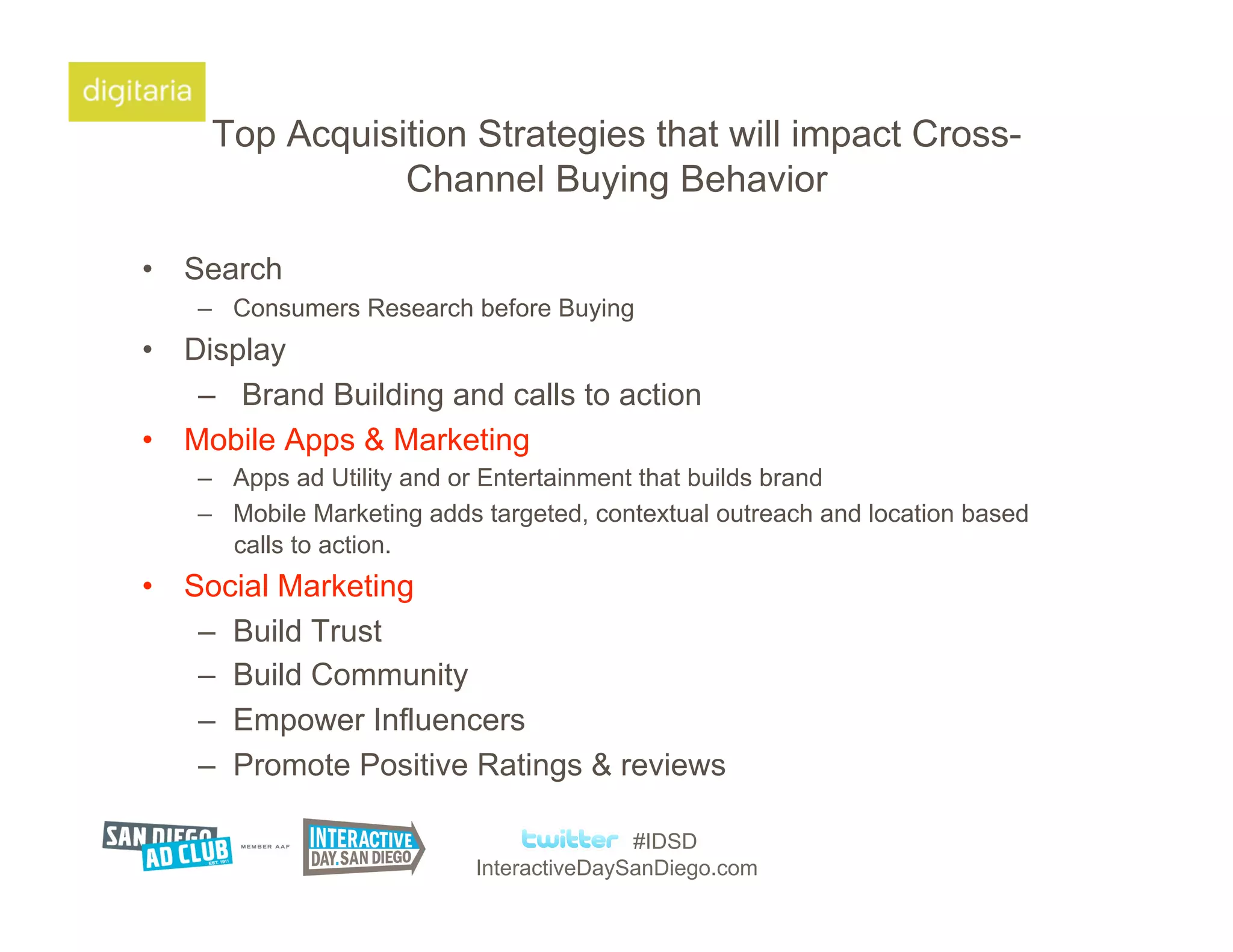Top Acquisition Strategies that will impact Cross-
                Channel Buying Behavior

•  Search
    –  Consumers Research before Buying
•  Display
    –  Brand Building and calls to action
•  Mobile Apps & Marketing
    –  Apps ad Utility and or Entertainment that builds brand
    –  Mobile Marketing adds targeted, contextual outreach and location based
       calls to action.
•  Social Marketing
    –  Build Trust
    –  Build Community
    –  Empower Influencers
    –  Promote Positive Ratings & reviews

                                           #IDSD
                            InteractiveDaySanDiego.com
 