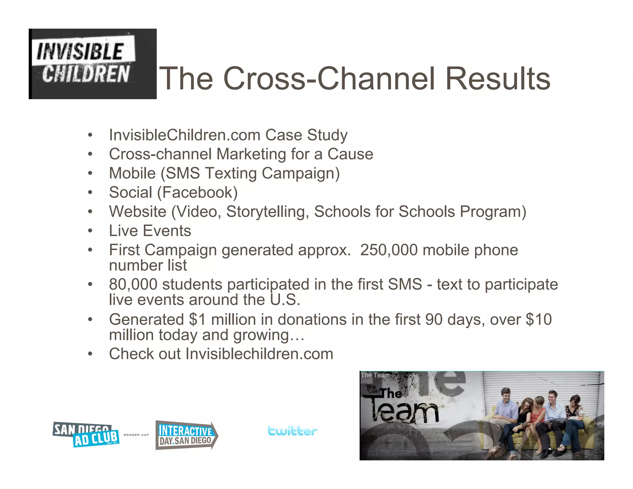 The Cross-Channel Results
•  InvisibleChildren.com Case Study
•  Cross-channel Marketing for a Cause
•  Mobile (SMS Texting Campaign)
•  Social (Facebook)
•  Website (Video, Storytelling, Schools for Schools Program)
•  Live Events
•  First Campaign generated approx. 250,000 mobile phone
   number list
•  80,000 students participated in the first SMS - text to participate
   live events around the U.S.
•  Generated $1 million in donations in the first 90 days, over $10
   million today and growing…
•  Check out Invisiblechildren.com
 