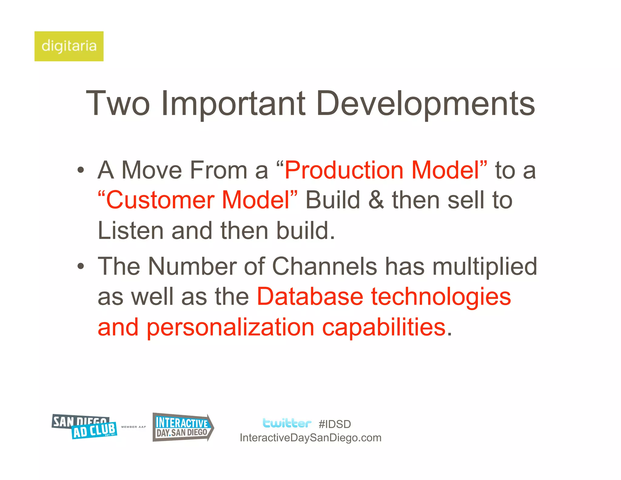 Two Important Developments
•  A Move From a “Production Model” to a
   “Customer Model” Build & then sell to
   Listen and then build.
•  The Number of Channels has multiplied
   as well as the Database technologies
   and personalization capabilities.


                             #IDSD
              InteractiveDaySanDiego.com
 
