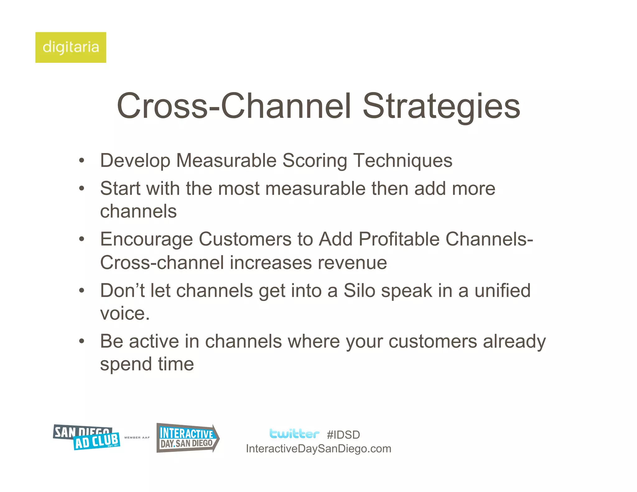 Cross-Channel Strategies
•  Develop Measurable Scoring Techniques
•  Start with the most measurable then add more
   channels
•  Encourage Customers to Add Profitable Channels-
   Cross-channel increases revenue
•  Don’t let channels get into a Silo speak in a unified
   voice.
•  Be active in channels where your customers already
   spend time


                                   #IDSD
                    InteractiveDaySanDiego.com
 