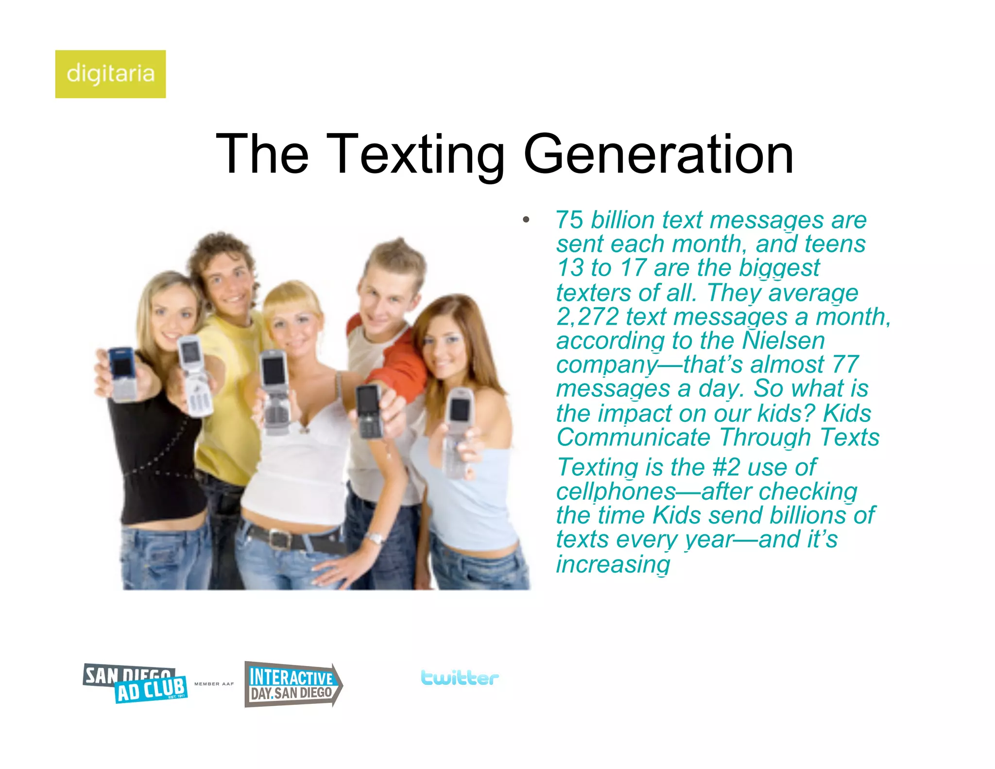 The Texting Generation
           •  75 billion text messages are
              sent each month, and teens
              13 to 17 are the biggest
              texters of all. They average
              2,272 text messages a month,
              according to the Nielsen
              company—that’s almost 77
              messages a day. So what is
              the impact on our kids? Kids
              Communicate Through Texts
           •  Texting is the #2 use of
              cellphones—after checking
              the time Kids send billions of
              texts every year—and it’s
              increasing
 